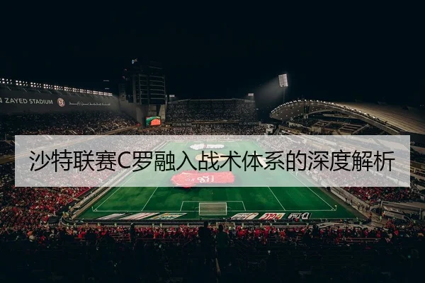 沙特联赛C罗融入战术体系的深度解析